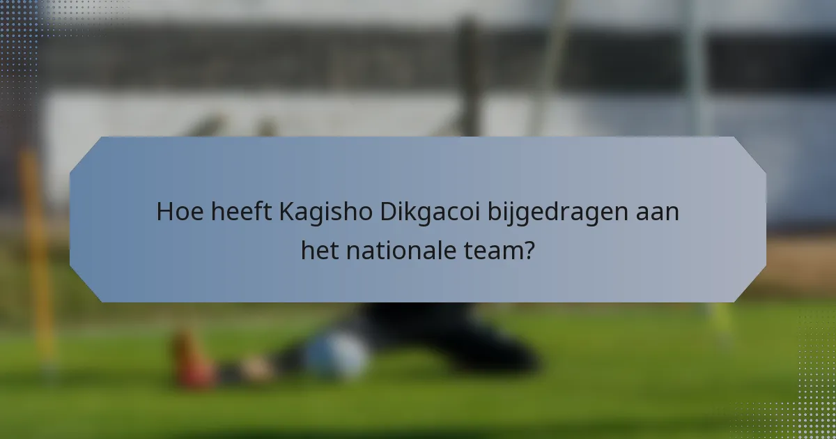 Hoe heeft Kagisho Dikgacoi bijgedragen aan het nationale team?
